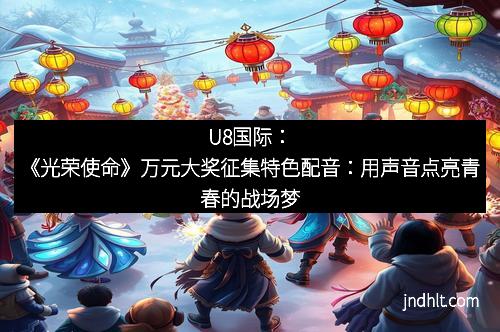 U8国际：《光荣使命》万元大奖征集特色配音：用声音点亮青春的战场梦